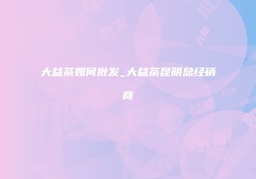 大益茶如何批发_大益茶昆明总经销商