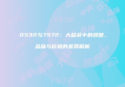 0532与7572：大益茶中的翘楚，品味与价格的差异解析