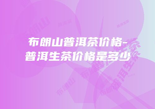 布朗山普洱茶价格-普洱生茶价格是多少