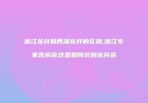 浙江龙井和西湖龙井的区别,浙江专家告诉你这是如何识别龙井茶