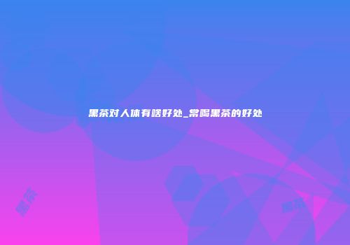黑茶对人体有啥好处_常喝黑茶的好处