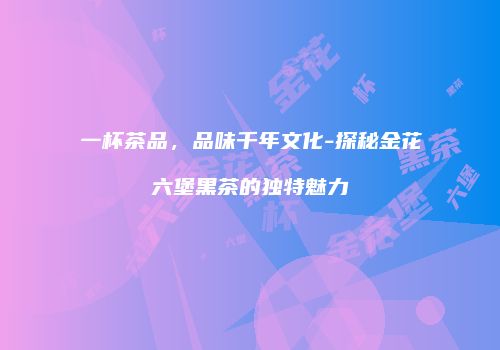 一杯茶品，品味千年文化-探秘金花六堡黑茶的独特魅力