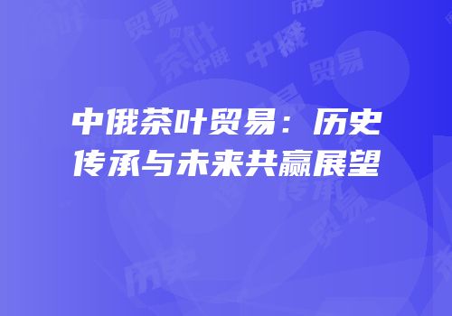 中俄茶叶贸易：历史传承与未来共赢展望
