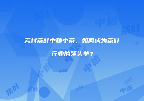 芳村茶叶中粮中茶，如何成为茶叶行业的领头羊？