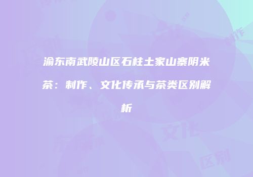 渝东南武陵山区石柱土家山寨阴米茶：制作、文化传承与茶类区别解析