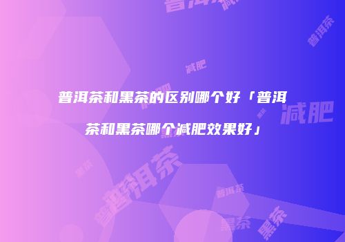 普洱茶和黑茶的区别哪个好「普洱茶和黑茶哪个减肥效果好」