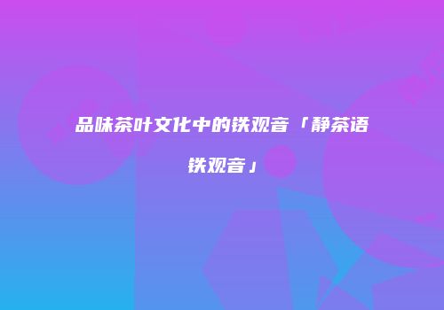 品味茶叶文化中的铁观音「静茶语铁观音」