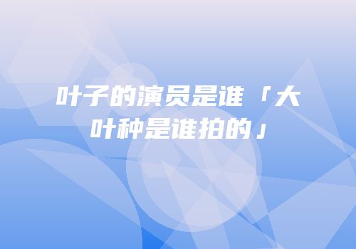 叶子的演员是谁「大叶种是谁拍的」