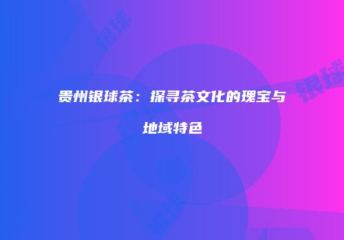 贵州银球茶：探寻茶文化的瑰宝与地域特色