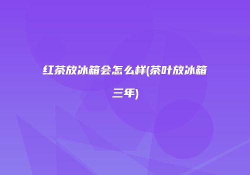 红茶放冰箱会怎么样(茶叶放冰箱三年)