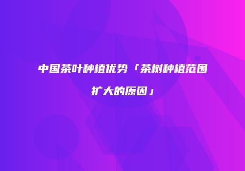 中国茶叶种植优势「茶树种植范围扩大的原因」