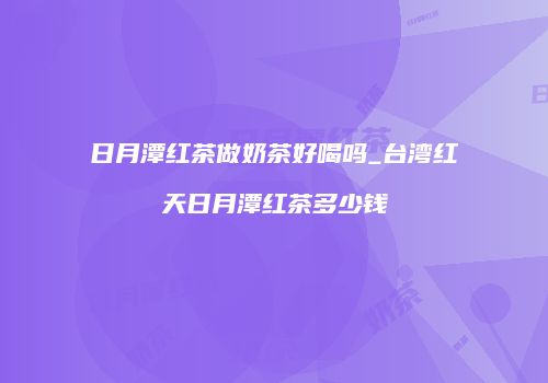 日月潭红茶做奶茶好喝吗_台湾红天日月潭红茶多少钱