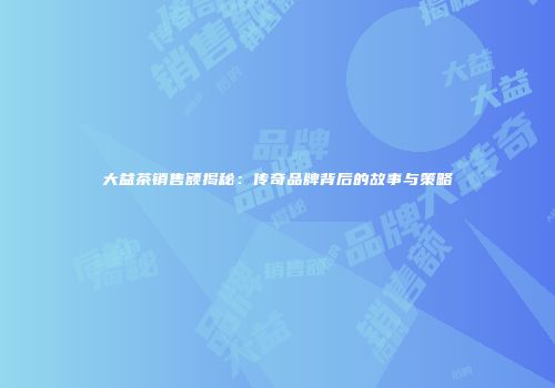 大益茶销售额揭秘：传奇品牌背后的故事与策略