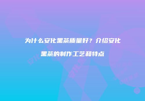 为什么安化黑茶质量好？介绍安化黑茶的制作工艺和特点