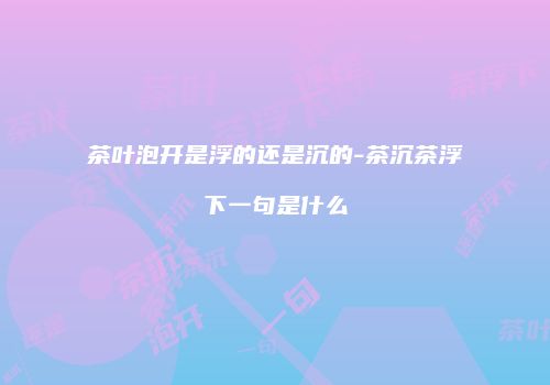 茶叶泡开是浮的还是沉的-茶沉茶浮下一句是什么