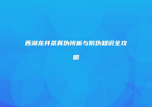 西湖龙井茶真伪辨析与防伪知识全攻略