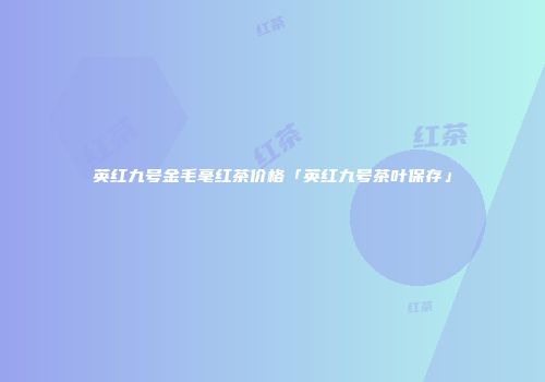 英红九号金毛毫红茶价格「英红九号茶叶保存」
