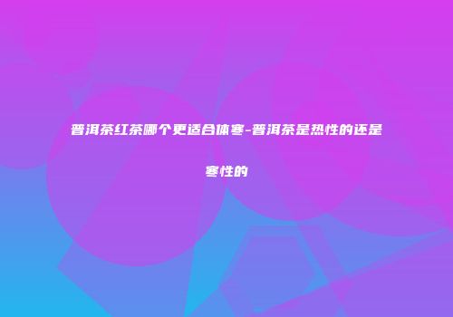 普洱茶红茶哪个更适合体寒-普洱茶是热性的还是寒性的