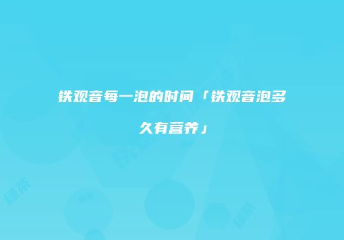 铁观音每一泡的时间「铁观音泡多久有营养」