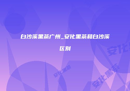 白沙溪黑茶广州_安化黑茶和白沙溪区别