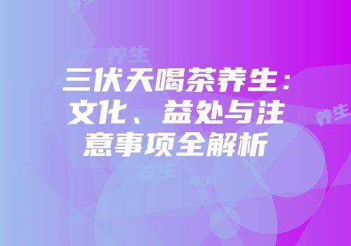 三伏天喝茶养生：文化、益处与注意事项全解析