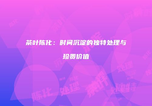 茶叶陈化：时间沉淀的独特处理与珍贵价值