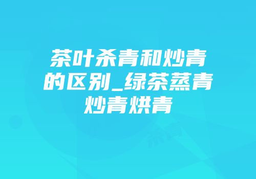 茶叶杀青和炒青的区别_绿茶蒸青炒青烘青