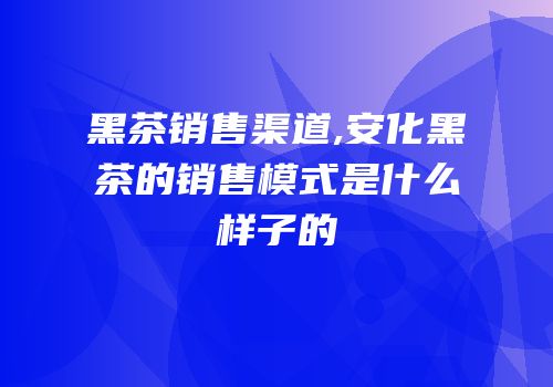 黑茶销售渠道,安化黑茶的销售模式是什么样子的