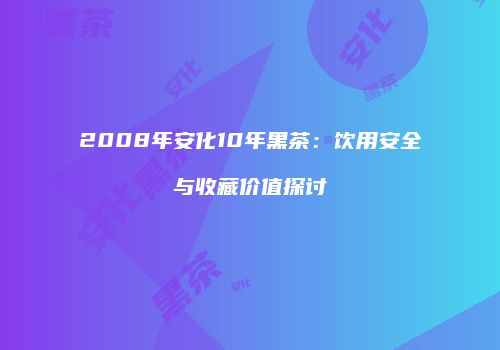 2008年安化10年黑茶：饮用安全与收藏价值探讨