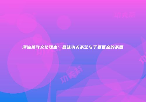 潮汕茶叶文化瑰宝：品味功夫茶艺与千姿百态的茶香
