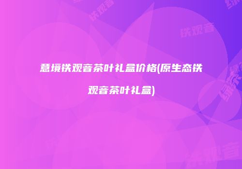意境铁观音茶叶礼盒价格(原生态铁观音茶叶礼盒)