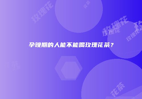孕晚期的人能不能喝玫瑰花茶？