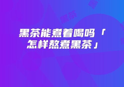 黑茶能煮着喝吗「怎样熬煮黑茶」