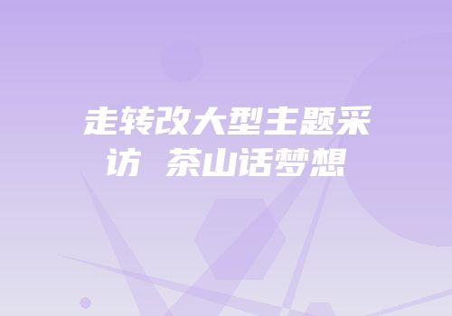 走转改大型主题采访 茶山话梦想