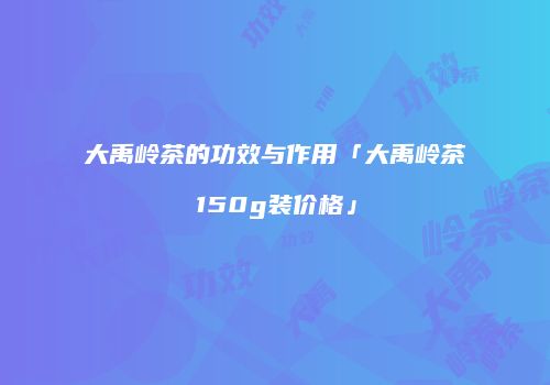 大禹岭茶的功效与作用「大禹岭茶150g装价格」
