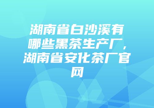 湖南省白沙溪有哪些黑茶生产厂,湖南省安化茶厂官网