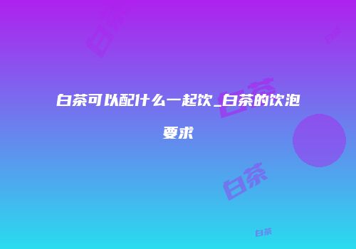 白茶可以配什么一起饮_白茶的饮泡要求