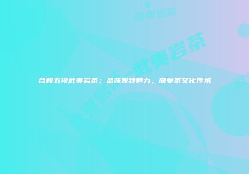 合和五项武夷岩茶：品味独特魅力，感受茶文化传承