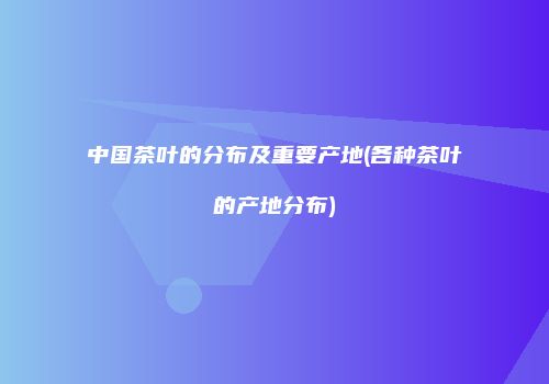 中国茶叶的分布及重要产地(各种茶叶的产地分布)