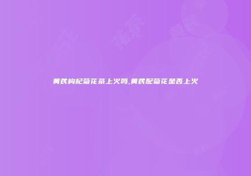 黄芪枸杞菊花茶上火吗,黄芪配菊花是否上火