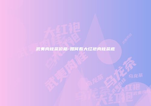 武夷肉桂茶价格-如何看大红袍肉桂茶底