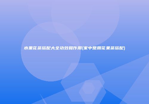 水果花茶搭配大全功效和作用(家中常用花果茶搭配)