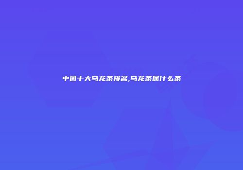 中国十大乌龙茶排名,乌龙茶属什么茶
