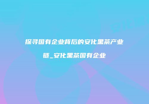 探寻国有企业背后的安化黑茶产业链_安化黑茶国有企业