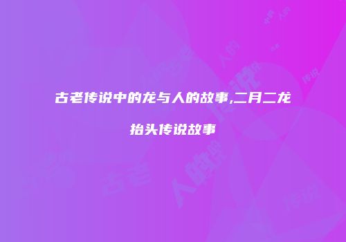 古老传说中的龙与人的故事,二月二龙抬头传说故事