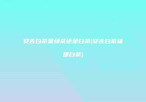 安吉白茶是绿茶还是白茶(安吉白茶福建白茶)