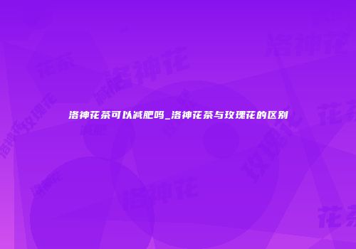 洛神花茶可以减肥吗_洛神花茶与玫瑰花的区别