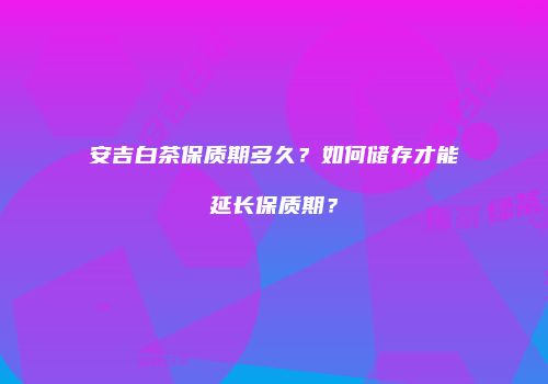 安吉白茶保质期多久？如何储存才能延长保质期？