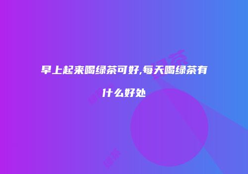 早上起来喝绿茶可好,每天喝绿茶有什么好处