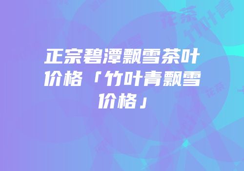正宗碧潭飘雪茶叶价格「竹叶青飘雪价格」